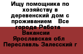 Ищу помощника по хозяйству в деревенский дом с проживанием - Все города Работа » Вакансии   . Ярославская обл.,Переславль-Залесский г.